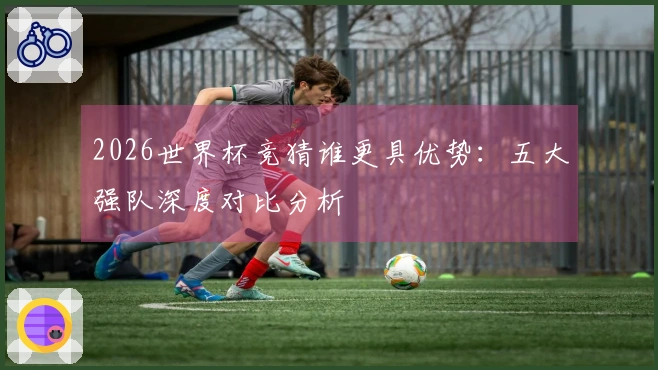 2026世界杯竞猜谁更具优势：五大强队深度对比分析